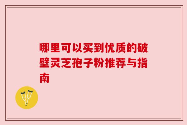 哪里可以买到优质的破壁灵芝孢子粉推荐与指南 哪里可以买到优质的破壁灵芝孢子粉推荐与指南