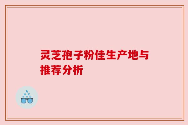 灵芝孢子粉佳生产地与推荐分析 灵芝孢子粉佳生产地与推荐分析