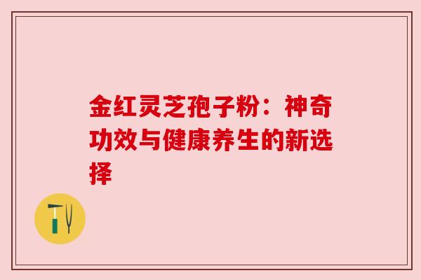 金红灵芝孢子粉:神奇功效与健康养生的新选择 金红灵芝孢子粉:神奇功效与健康养生的新选择