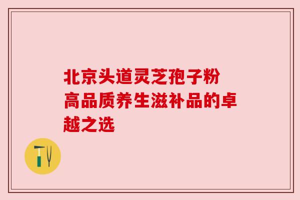 北京头道灵芝孢子粉 高品质养生滋补品的卓越之选 北京头道灵芝孢子粉 高品质养生滋补品的卓越之选