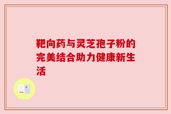 靶向药与灵芝孢子粉的完美结合助力健康新生活 靶向药与灵芝孢子粉的完美结合助力健康新生活