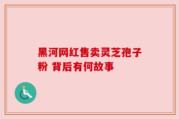 黑河网红售卖灵芝孢子粉 背后有何故事 黑河网红售卖灵芝孢子粉 背后有何故事