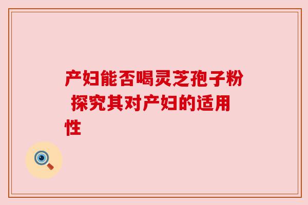 产妇能否喝灵芝孢子粉 探究其对产妇的适用性 产妇能否喝灵芝孢子粉 探究其对产妇的适用性