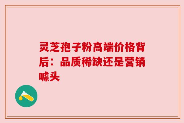 灵芝孢子粉高端价格背后:品质稀缺还是营销噱头 灵芝孢子粉高端价格背后:品质稀缺还是营销噱头