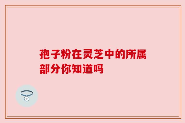 孢子粉在灵芝中的所属部分你知道吗 孢子粉在灵芝中的所属部分你知道吗