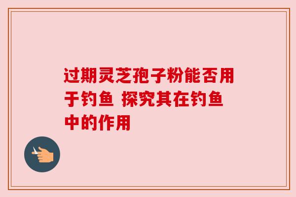过期灵芝孢子粉能否用于钓鱼 探究其在钓鱼中的作用