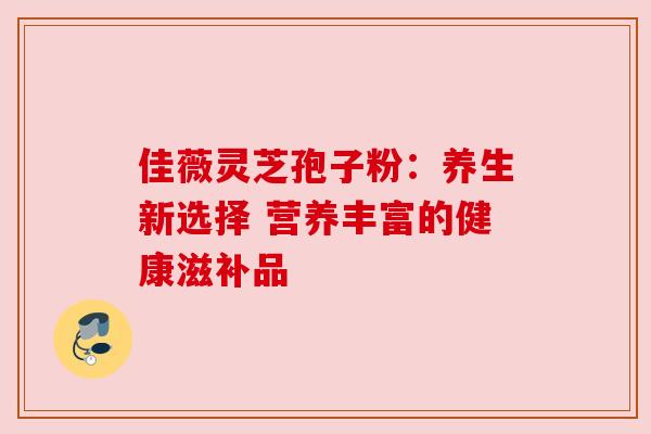 佳薇灵芝孢子粉:养生新选择 营养丰富的健康滋补品 佳薇灵芝孢子粉:养生新选择 营养丰富的健康滋补品