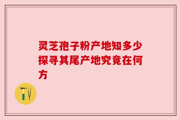 灵芝孢子粉产地知多少探寻其尾产地究竟在何方 灵芝孢子粉产地知多少探寻其尾产地究竟在何方