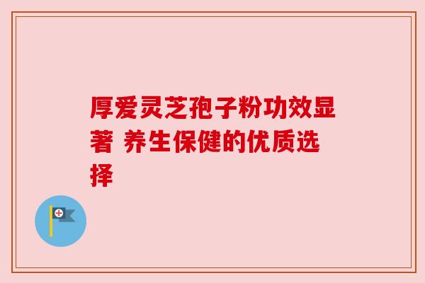 厚爱灵芝孢子粉功效显著 养生保健的优质选择 厚爱灵芝孢子粉功效显著 养生保健的优质选择