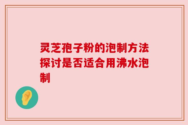 灵芝孢子粉的泡制方法探讨是否适合用沸水泡制 灵芝孢子粉的泡制方法探讨是否适合用沸水泡制
