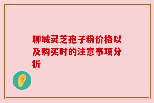 聊城灵芝孢子粉价格以及购买时的注意事项分析