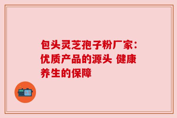 包头灵芝孢子粉厂家：优质产品的源头 健康养生的保障