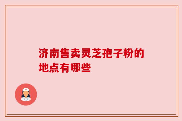 济南售卖灵芝孢子粉的地点有哪些 济南售卖灵芝孢子粉的地点有哪些