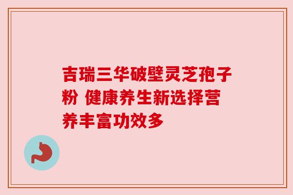 吉瑞三华破壁灵芝孢子粉 健康养生新选择营养丰富功效多 吉瑞三华破壁灵芝孢子粉 健康养生新选择营养丰富功效多
