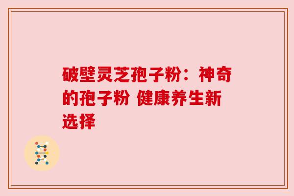 破壁灵芝孢子粉:神奇的孢子粉 健康养生新选择 破壁灵芝孢子粉:神奇的孢子粉 健康养生新选择