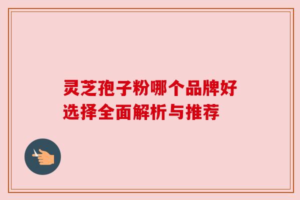 灵芝孢子粉哪个品牌好选择全面解析与推荐 灵芝孢子粉哪个品牌好选择全面解析与推荐