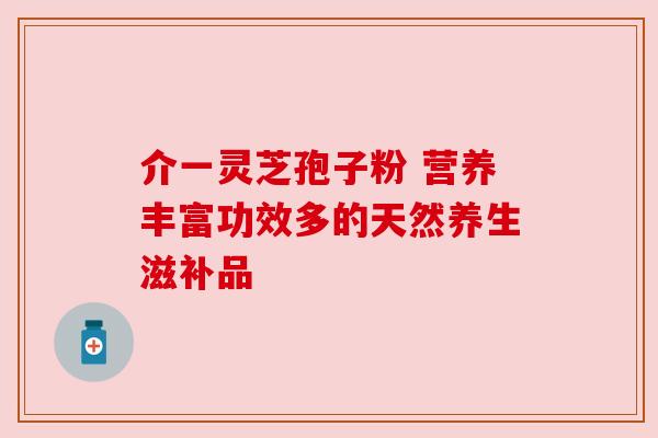 介一灵芝孢子粉 营养丰富功效多的天然养生滋补品 介一灵芝孢子粉 营养丰富功效多的天然养生滋补品