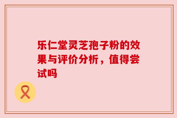 乐仁堂灵芝孢子粉的效果与评价分析,值得尝试吗 乐仁堂灵芝孢子粉的效果与评价分析,值得尝试吗