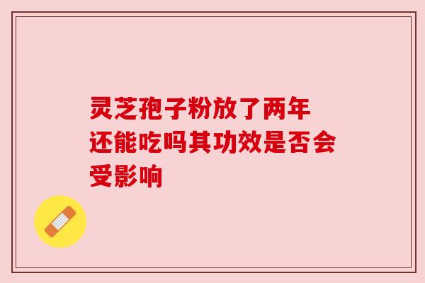 灵芝孢子粉放了两年 还能吃吗其功效是否会受影响 灵芝孢子粉放了两年 还能吃吗其功效是否会受影响