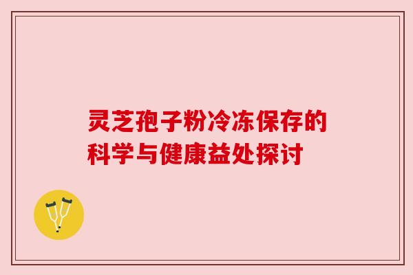 灵芝孢子粉冷冻保存的科学与健康益处探讨 灵芝孢子粉冷冻保存的科学与健康益处探讨