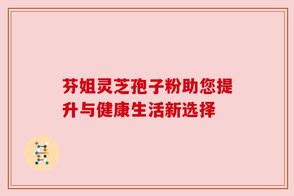 芬姐灵芝孢子粉助您提升与健康生活新选择 芬姐灵芝孢子粉助您提升与健康生活新选择