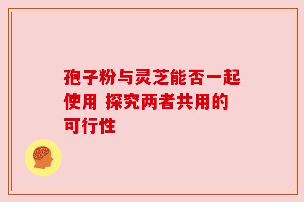 孢子粉与灵芝能否一起使用 探究两者共用的可行性 孢子粉与灵芝能否一起使用 探究两者共用的可行性
