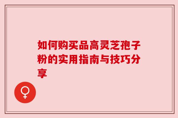 如何购买品高灵芝孢子粉的实用指南与技巧分享 如何购买品高灵芝孢子粉的实用指南与技巧分享