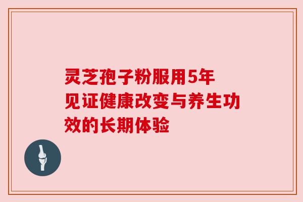 灵芝孢子粉服用5年 见证健康改变与养生功效的长期体验 灵芝孢子粉服用5年 见证健康改变与养生功效的长期体验
