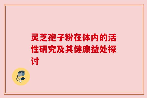 灵芝孢子粉在体内的活性研究及其健康益处探讨 灵芝孢子粉在体内的活性研究及其健康益处探讨