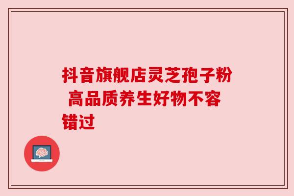 抖音旗舰店灵芝孢子粉 高品质养生好物不容错过 抖音旗舰店灵芝孢子粉 高品质养生好物不容错过
