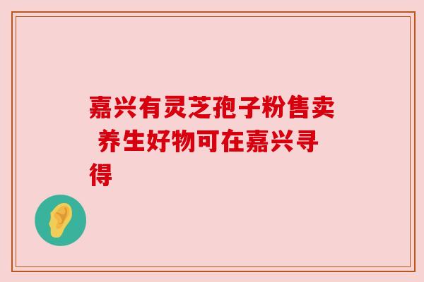 嘉兴有灵芝孢子粉售卖 养生好物可在嘉兴寻得