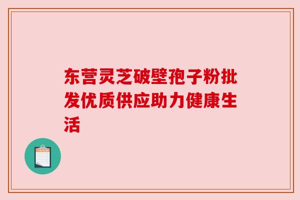 东营灵芝破壁孢子粉批发优质供应助力健康生活