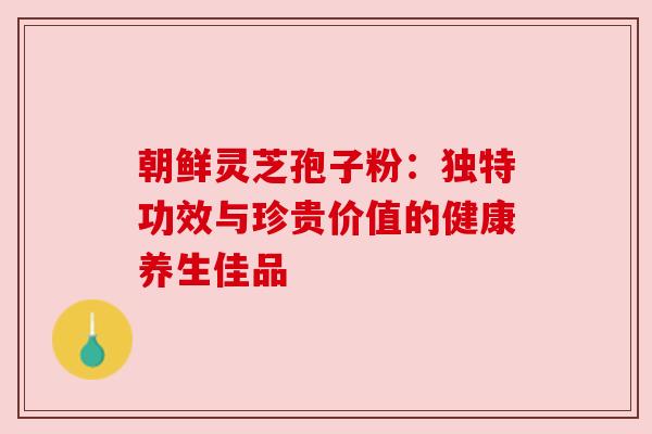 朝鲜灵芝孢子粉:独特功效与珍贵价值的健康养生佳品 朝鲜灵芝孢子粉:独特功效与珍贵价值的健康养生佳品