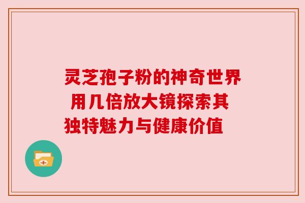 灵芝孢子粉的神奇世界 用几倍放大镜探索其独特魅力与健康价值 灵芝孢子粉的神奇世界 用几倍放大镜探索其独特魅力与健康价值