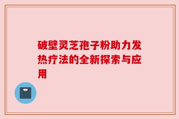 破壁灵芝孢子粉助力发热疗法的全新探索与应用 破壁灵芝孢子粉助力发热疗法的全新探索与应用