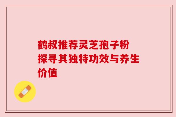 鹤叔推荐灵芝孢子粉 探寻其独特功效与养生价值 鹤叔推荐灵芝孢子粉 探寻其独特功效与养生价值