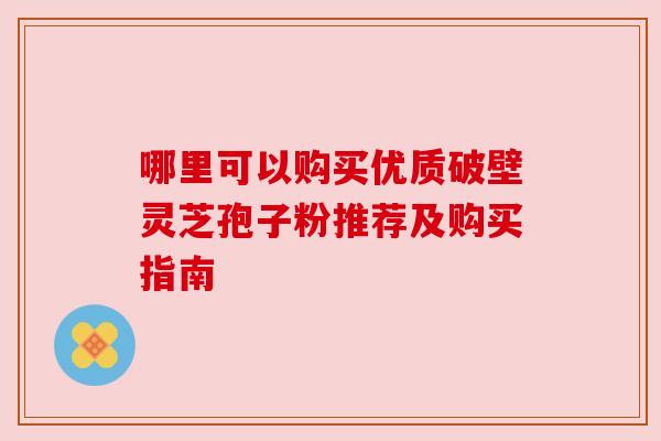 哪里可以购买优质破壁灵芝孢子粉推荐及购买指南 哪里可以购买优质破壁灵芝孢子粉推荐及购买指南