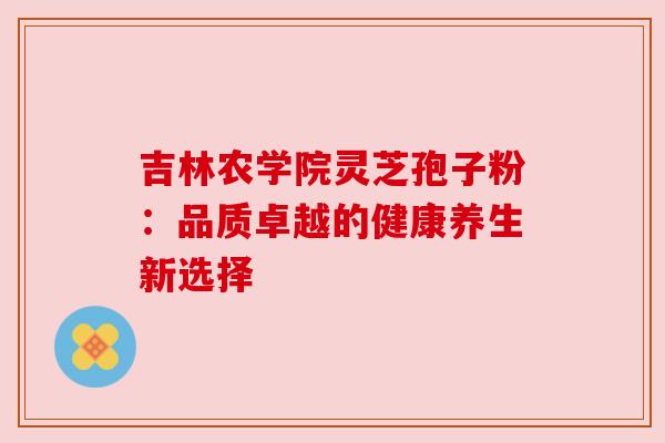 吉林农学院灵芝孢子粉:品质卓越的健康养生新选择 吉林农学院灵芝孢子粉:品质卓越的健康养生新选择