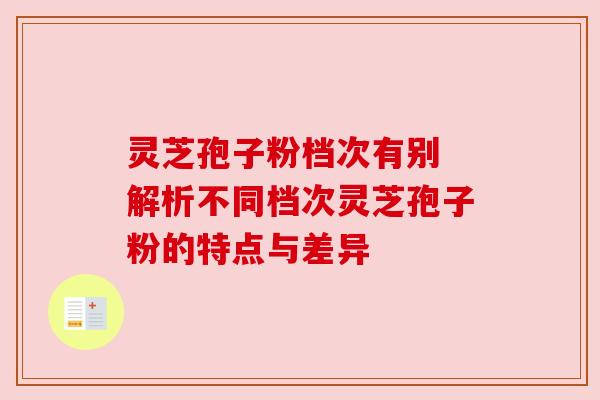 灵芝孢子粉档次有别 解析不同档次灵芝孢子粉的特点与差异 灵芝孢子粉档次有别 解析不同档次灵芝孢子粉的特点与差异