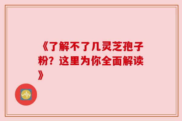 《了解不了几灵芝孢子粉?这里为你全面解读》 《了解不了几灵芝孢子粉?这里为你全面解读》