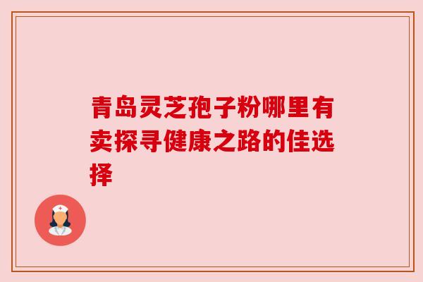 青岛灵芝孢子粉哪里有卖探寻健康之路的佳选择