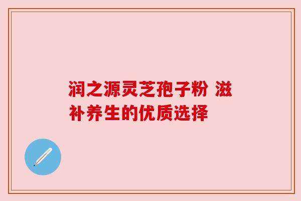 润之源灵芝孢子粉 滋补养生的优质选择 润之源灵芝孢子粉 滋补养生的优质选择