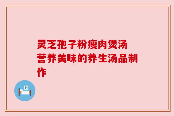 灵芝孢子粉瘦肉煲汤 营养美味的养生汤品制作 灵芝孢子粉瘦肉煲汤 营养美味的养生汤品制作
