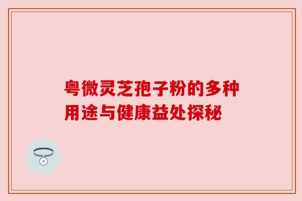 粤微灵芝孢子粉的多种用途与健康益处探秘