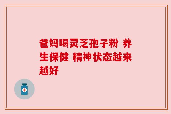 爸妈喝灵芝孢子粉 养生保健 精神状态越来越好 爸妈喝灵芝孢子粉 养生保健 精神状态越来越好
