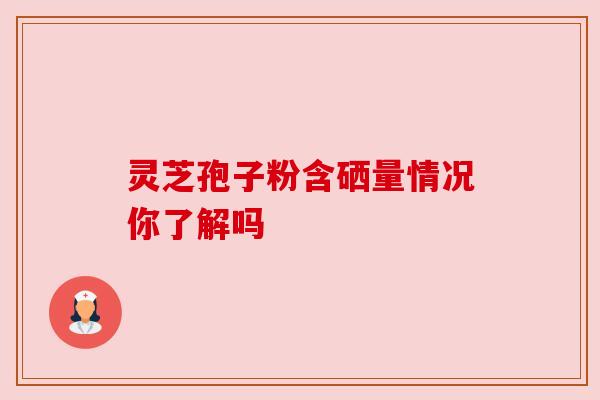 灵芝孢子粉含硒量情况你了解吗 灵芝孢子粉含硒量情况你了解吗