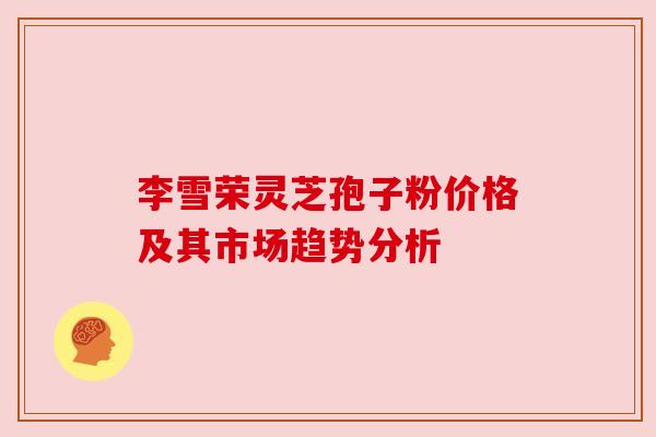 李雪荣灵芝孢子粉价格及其市场趋势分析 李雪荣灵芝孢子粉价格及其市场趋势分析