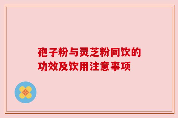 孢子粉与灵芝粉同饮的功效及饮用注意事项