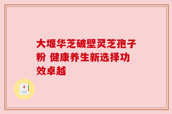大堰华芝破壁灵芝孢子粉 健康养生新选择功效卓越 大堰华芝破壁灵芝孢子粉 健康养生新选择功效卓越