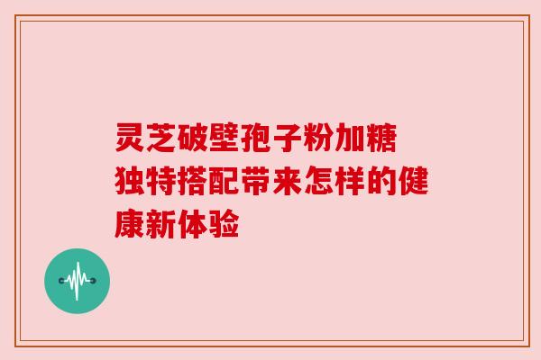 灵芝破壁孢子粉加糖 独特搭配带来怎样的健康新体验 灵芝破壁孢子粉加糖 独特搭配带来怎样的健康新体验